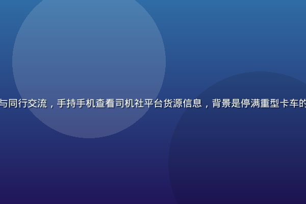 货车司机在服务区休息区与同行交流，手持手机查看司机社平台货源信息，背景是停满重型卡车的停车场，画面真实接地气